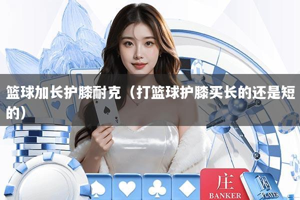 篮球加长护膝耐克（打篮球护膝买长的还是短的）