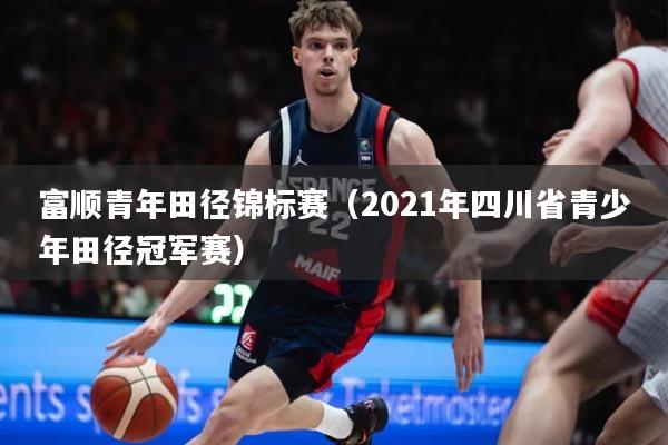 富顺青年田径锦标赛（2021年四川省青少年田径冠军赛）