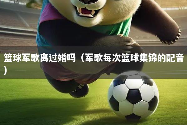 篮球军歌离过婚吗（军歌每次篮球集锦的配音）